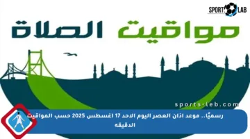 رسميًا.. موعد أذان العصر اليوم الأحد 17 أغسطس 2025 حسب المواقيت الدقيقة